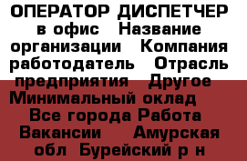 ОПЕРАТОР-ДИСПЕТЧЕР в офис › Название организации ­ Компания-работодатель › Отрасль предприятия ­ Другое › Минимальный оклад ­ 1 - Все города Работа » Вакансии   . Амурская обл.,Бурейский р-н